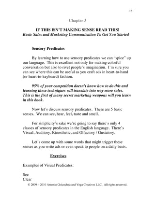 16


                                  Chapter 3

       IF THIS ISN’T MAKING SENSE READ THIS!
Basic Sales and Marketing Communication To Get You Started


        Sensory Predicates

      By learning how to use sensory predicates we can “spice” up
our language. This is excellent not only for making colorful
conversation but also to rivet people’s imagination. I’m sure you
can see where this can be useful as you craft ads in heart-to-hand
(or heart-to-keyboard) fashion.

      95% of your competition doesn’t know how to do this and
learning these techniques will translate into way more sales.
This is the first of many secret marketing weapons will you learn
in this book.

     Now let’s discuss sensory predicates. There are 5 basic
senses. We can see, hear, feel, taste and smell.

      For simplicity’s sake we’re going to say there’s only 4
classes of sensory predicates in the English language. There’s
Visual, Auditory, Kinesthetic, and Olfactory / Gustatory.

     Let’s come up with some words that might trigger these
senses as you write ads or even speak to people on a daily basis.

                    Exercises

Examples of Visual Predicates:

See
Clear
   © 2009 – 2010 Antonio Goicochea and Vega Creatives LLC. All rights reserved.
 