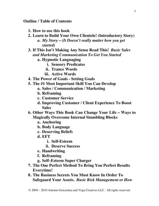 3


Outline / Table of Contents

  1. How to use this book
  2. Learn to Build Your Own Clientele! (Introductory Story)
        a. My Story – (It Doesn’t really matter how you get
           started)
  3. If This Isn’t Making Any Sense Read This! Basic Sales
     and Marketing Communication To Get You Started
        a. Hypnotic Languaging
               i. Sensory Predicates
              ii. Trance Words
             iii. Active Words
  4. The Power of Goals - Setting Goals
  5. The #1 Most Important Skill You Can Develop
        a. Sales / Communication / Marketing
        b. Reframing
        c. Customer Service
        d. Improving Customer / Client Experience To Boost
           Sales
  6. Other Ways This Book Can Change Your Life – Ways to
     Magically Overcome Internal Stumbling Blocks
        a. Anchoring
        b. Body Language
        c. Deserving Beliefs
        d. EFT
               i. Self-Esteem
              ii. Deserve Success
        e. Handwriting
        f. Reframing
        g. Self–Esteem Super Charger
  7. The One Perfect Method To Bring You Perfect Results
     Everytime!
  8. The Business Secrets You Must Know In Order To
     Safeguard Your Assets. Basic Risk Management or How

  © 2009 – 2010 Antonio Goicochea and Vega Creatives LLC. All rights reserved.
 