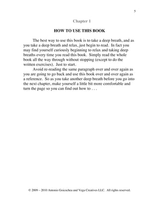 5


                                    Chapter 1

                     HOW TO USE THIS BOOK

      The best way to use this book is to take a deep breath, and as
you take a deep breath and relax, just begin to read. In fact you
may find yourself curiously beginning to relax and taking deep
breaths every time you read this book. Simply read the whole
book all the way through without stopping (except to do the
written exercises). Just to start.
      Avoid re-reading the same paragraph over and over again as
you are going to go back and use this book over and over again as
a reference. So as you take another deep breath before you go into
the next chapter, make yourself a little bit more comfortable and
turn the page so you can find out how to . . .




   © 2009 – 2010 Antonio Goicochea and Vega Creatives LLC. All rights reserved.
 