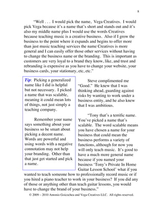 8


      “Well . . . I would pick the name, Vega Creatives. I would
pick Vega because it’s a name that’s short and stands out and it’s
also my middle name plus I would use the words Creatives
because teaching music is a creative business. Also if I grow the
business to the point where it expands and begins to offer more
than just music teaching services the name Creatives is more
general and I can easily offer those other services without having
to change the business name or the branding. This is important as
customers are very loyal to a brand they know, like, and trust and
rebranding is expensive as you have to change your website, your
business cards, your stationary, etc, etc.”

Tip: Picking a generalized                   Steve complimented me
name like I did is helpful            “Good.” He knew that I was
but not necessary. I picked           thinking ahead, guarding against
a name that was scalable,             risks by wanting to work under a
meaning it could mean lots            business entity, and he also knew
of things, not just simply a          that I was ambitious.
teaching company.
                                       “Tony that’s a terrific name.
      Remember your name You’ve picked a name that’s
says something about your        scalable. The word scalable means
business so be smart about       you have chosen a name for your
picking a decent name.           business that could mean the
Words are powerful and           business performs a variety of
using words with a negative functions, although for now you
connotation may not help         will only teach music. It’s good to
your branding. Other than        have a much more general name
that just get started and pick because if you named your
a name.                          business ‘Tony’s Private In Home
                                 Guitar Lesson School’ what if you
wanted to teach someone how to professionally record music or if
you hired a piano teacher to work in your business? If you did any
of those or anything other than teach guitar lessons, you would
have to change the brand of your business.”
   © 2009 – 2010 Antonio Goicochea and Vega Creatives LLC. All rights reserved.
 