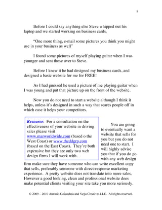 9



      Before I could say anything else Steve whipped out his
laptop and we started working on business cards.

      “One more thing, e-mail some pictures you think you might
use in your business as well”

    I found some pictures of myself playing guitar when I was
younger and sent those over to Steve.

     Before I knew it he had designed my business cards, and
designed a basic website for me for FREE!

     As I had guessed he used a picture of me playing guitar when
I was young and put that picture up on the front of the website.

      Now you do not need to start a website although I think it
helps, unless it’s designed in such a way that scares people off in
which case it helps your competitors.

 Resource: For a consultation on the
 effectiveness of your website in driving             You are going
 sales please visit                             to eventually want a
 www.marworldwide.com (based o the              website that sells for
 West Coast) or www.theddgrp.com                you but you do not
 (based on the East Coast). They’re both        need one to start. I
 expensive but they are only two web            will highly advise
 design firms I will work with.                 you that if you do go
                                                with any web design
firm make sure they have someone who can write excellent copy
that sells, preferably someone with direct-response marketing
experience. A pretty website does not translate into more sales.
However a good looking, clean and professional website does
make potential clients visiting your site take you more seriously.

   © 2009 – 2010 Antonio Goicochea and Vega Creatives LLC. All rights reserved.
 