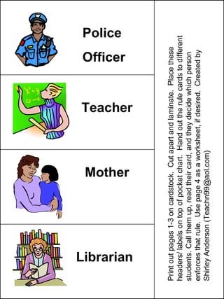 Police Officer Teacher Mother Librarian Print out pages 1-3 on cardstock.  Cut apart and laminate.  Place these headers/ labels on top of pocket chart.  Hand out the rule cards to different students. Call them up, read their card, and they decide which person enforces that rule.  Use page 4 as a worksheet, if desired.  Created by Shirley Anderson (Teachn99@aol.com) 