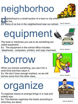 A neighborhood is a small section of a town or city where people live.  Ex: Many of us live in the neighborhood near our school.  The tools or machines you use to do something are  called equipment.  Ex:  The equipment in the school office includes telephones,  computers, printers, and copy machines.  Unit 6: Week 1 Unit 6: Week 1 neighborhood equipment When you borrow something, you use it for a  short time and then return it. Ex: We don’t have enough markers, so we will  borrow some from the other class. Unit 6: Week 1 borrow To organize means to arrange things in a neat and  orderly way.  Ex: The librarian organizes the books according to  what they are about.  Unit 6: Week 1 organize 