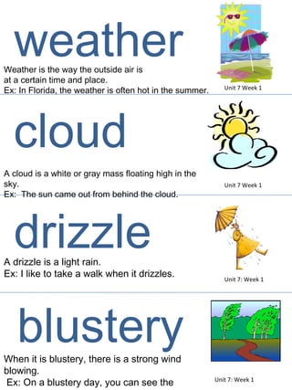Weather is the way the outside air is  at a certain time and place.  Ex: In Florida, the weather is often hot in the summer.  A cloud is a white or gray mass floating high in the sky. Ex:  The sun came out from behind the cloud.  Unit 7 Week 1 Unit 7 Week 1 weather cloud A drizzle is a light rain.  Ex: I like to take a walk when it drizzles.  Unit 7: Week 1 drizzle When it is blustery, there is a strong wind blowing. Ex: On a blustery day, you can see the trees swaying. Unit 7: Week 1 blustery 