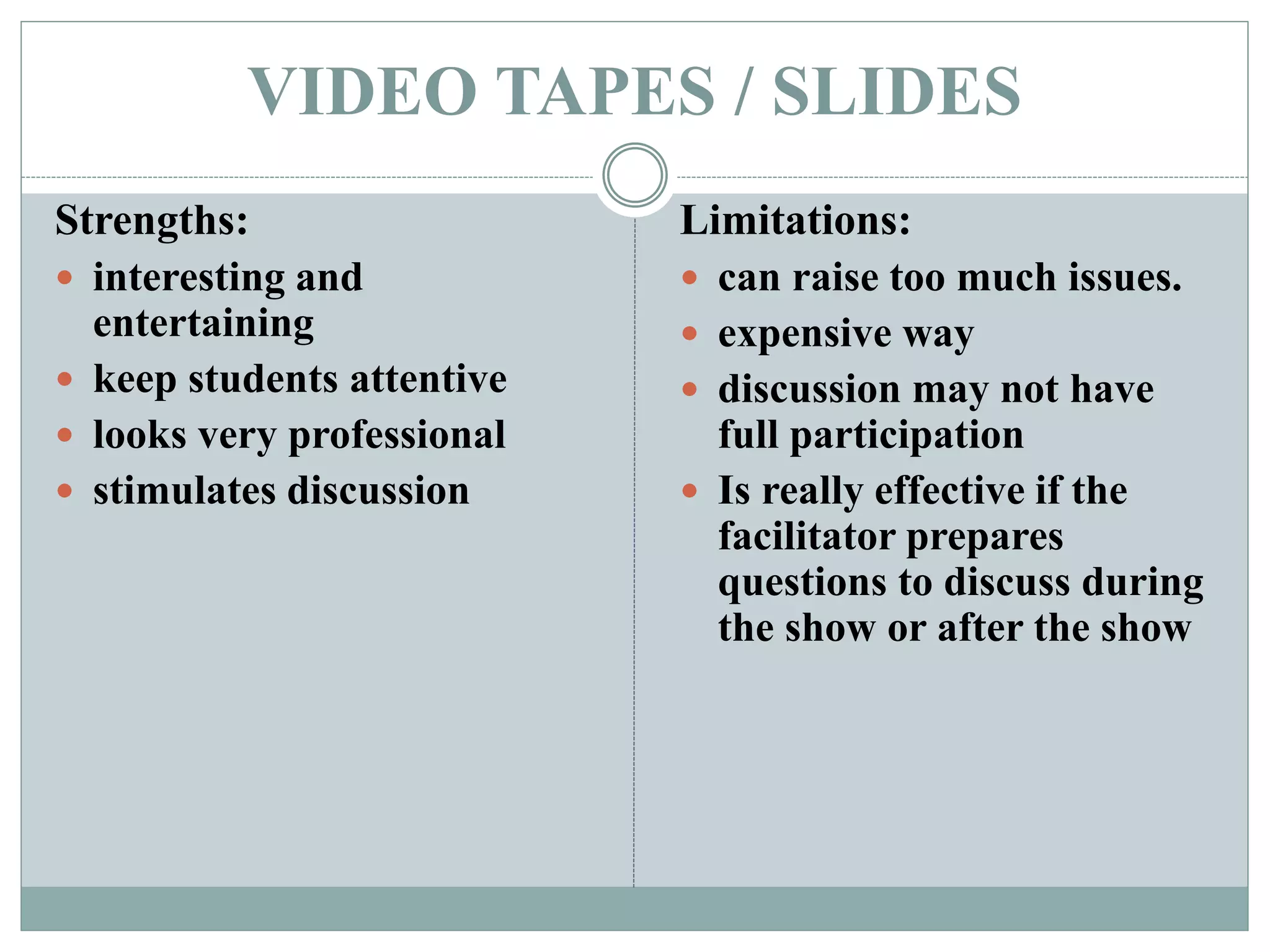 VIDEO TAPES / SLIDES
Strengths:
 interesting and
entertaining
 keep students attentive
 looks very professional
 stimulates discussion
Limitations:
 can raise too much issues.
 expensive way
 discussion may not have
full participation
 Is really effective if the
facilitator prepares
questions to discuss during
the show or after the show
 