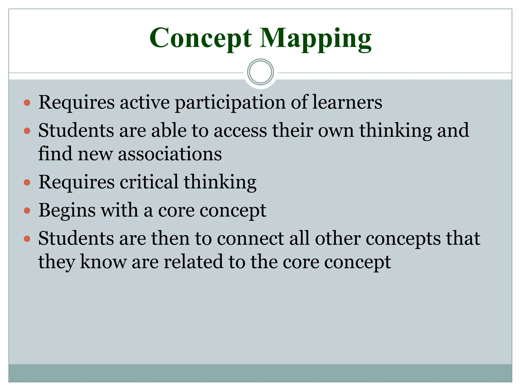 Concept Mapping
 Requires active participation of learners
 Students are able to access their own thinking and
find new associations
 Requires critical thinking
 Begins with a core concept
 Students are then to connect all other concepts that
they know are related to the core concept
 