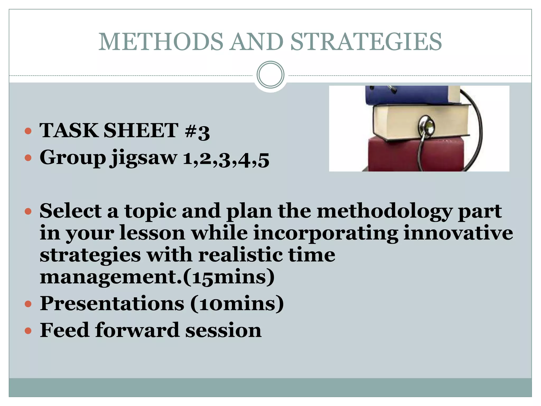 METHODS AND STRATEGIES
 TASK SHEET #3
 Group jigsaw 1,2,3,4,5
 Select a topic and plan the methodology part
in your lesson while incorporating innovative
strategies with realistic time
management.(15mins)
 Presentations (10mins)
 Feed forward session
 