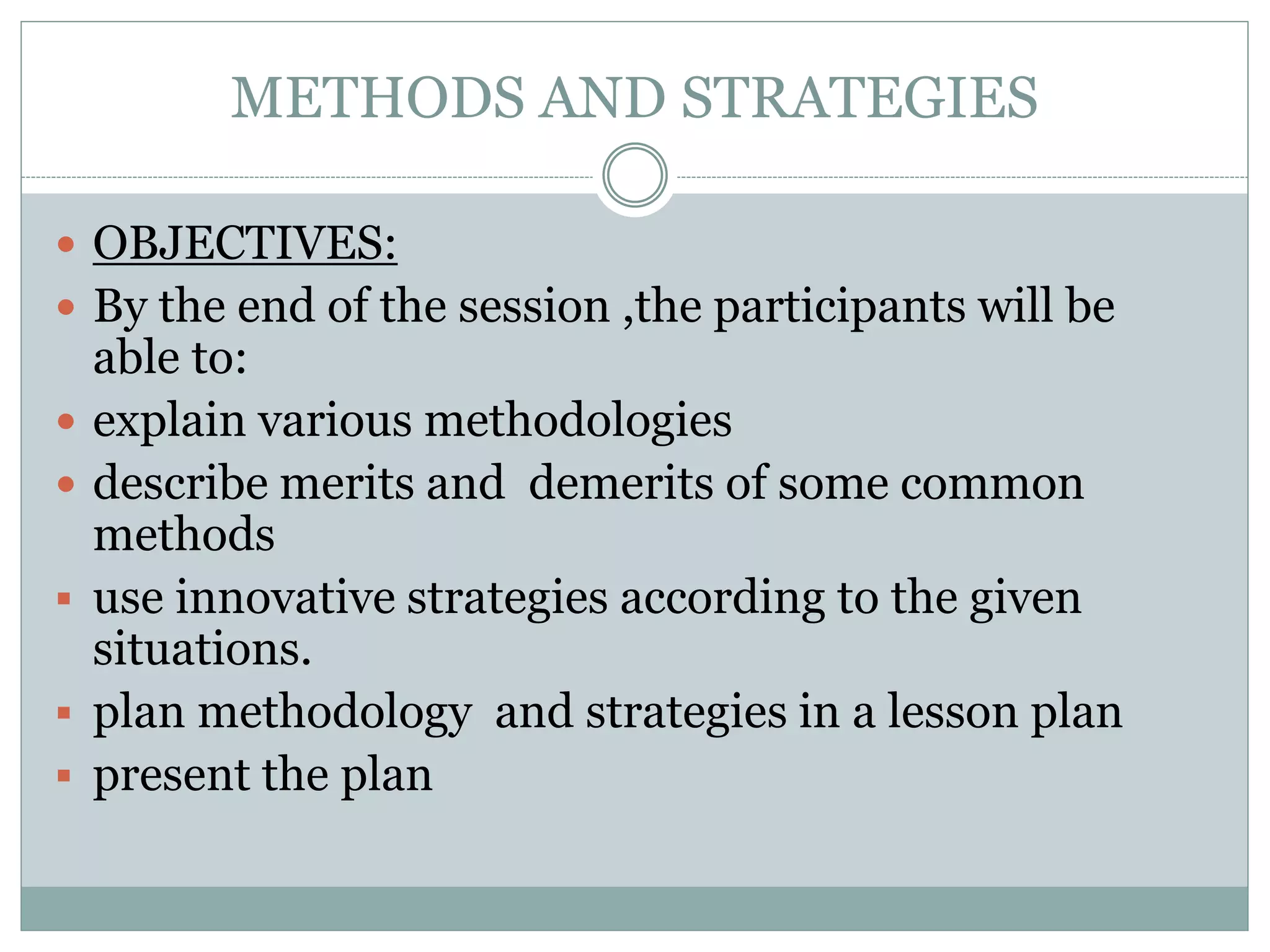 METHODS AND STRATEGIES
 OBJECTIVES:
 By the end of the session ,the participants will be
able to:
 explain various methodologies
 describe merits and demerits of some common
methods
 use innovative strategies according to the given
situations.
 plan methodology and strategies in a lesson plan
 present the plan
 