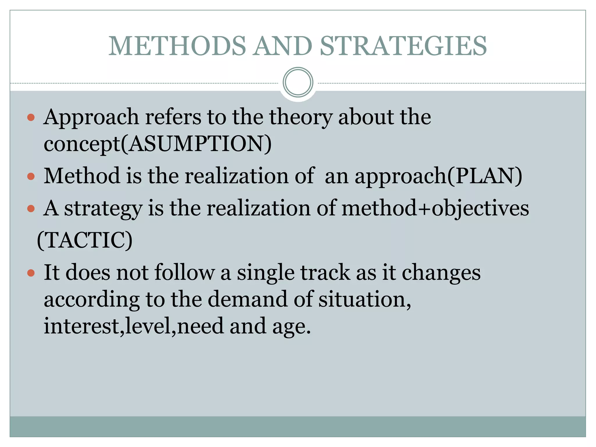 METHODS AND STRATEGIES
 Approach refers to the theory about the
concept(ASUMPTION)
 Method is the realization of an approach(PLAN)
 A strategy is the realization of method+objectives
(TACTIC)
 It does not follow a single track as it changes
according to the demand of situation,
interest,level,need and age.
 