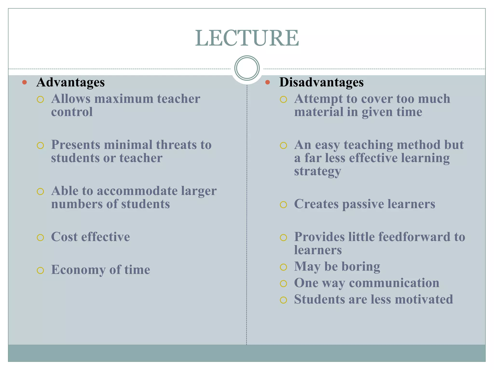 LECTURE
 Advantages
 Allows maximum teacher
control
 Presents minimal threats to
students or teacher
 Able to accommodate larger
numbers of students
 Cost effective
 Economy of time
 Disadvantages
 Attempt to cover too much
material in given time
 An easy teaching method but
a far less effective learning
strategy
 Creates passive learners
 Provides little feedforward to
learners
 May be boring
 One way communication
 Students are less motivated
 