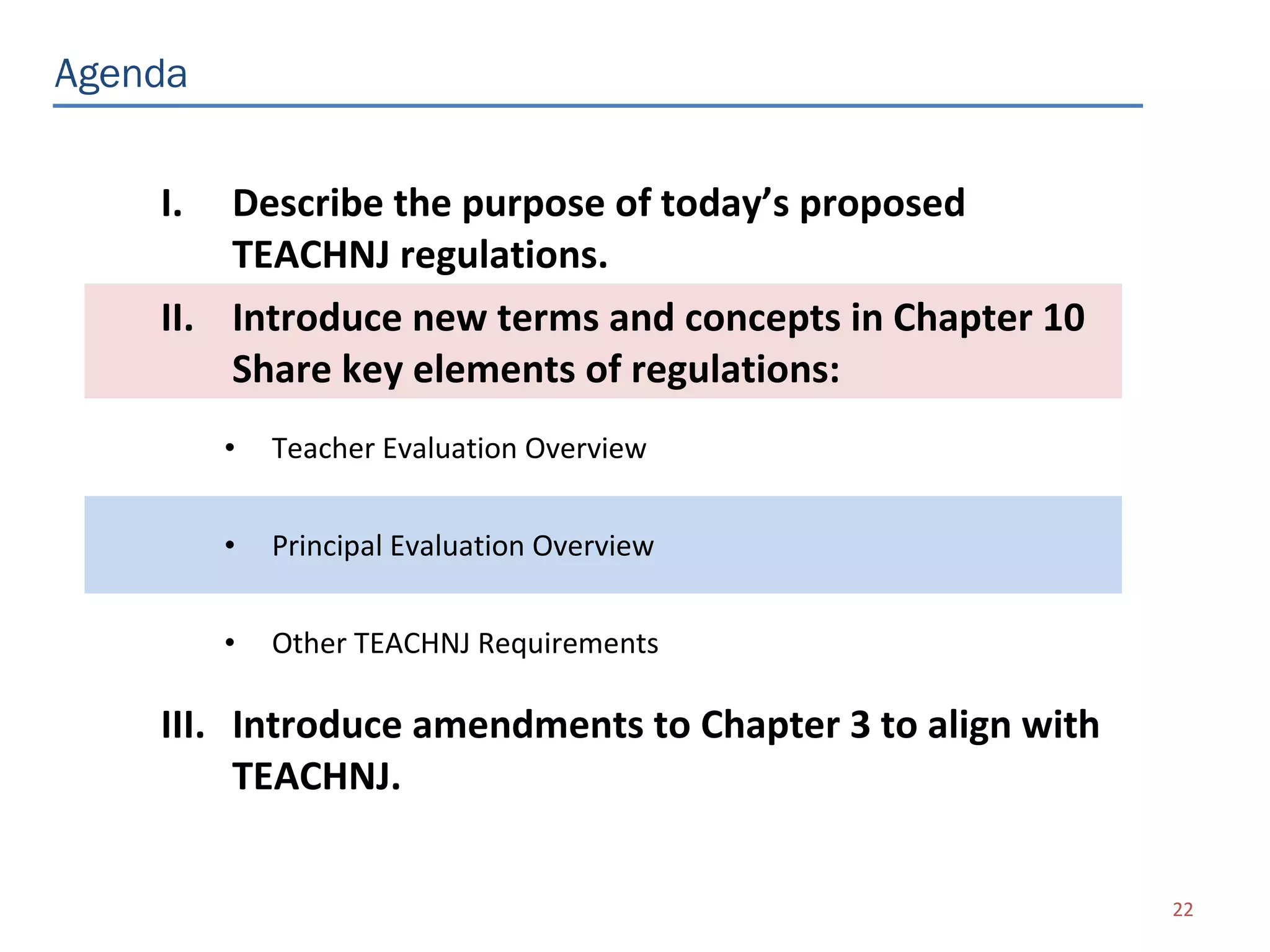 Agenda


    I.  Describe the purpose of today’s proposed
        TEACHNJ regulations.
    II. Introduce new terms and concepts in Chapter 10
        Share key elements of regulations:
         •   Teacher Evaluation Overview


         •   Principal Evaluation Overview


         •   Other TEACHNJ Requirements

    III. Introduce amendments to Chapter 3 to align with
         TEACHNJ.

                                                           22
 