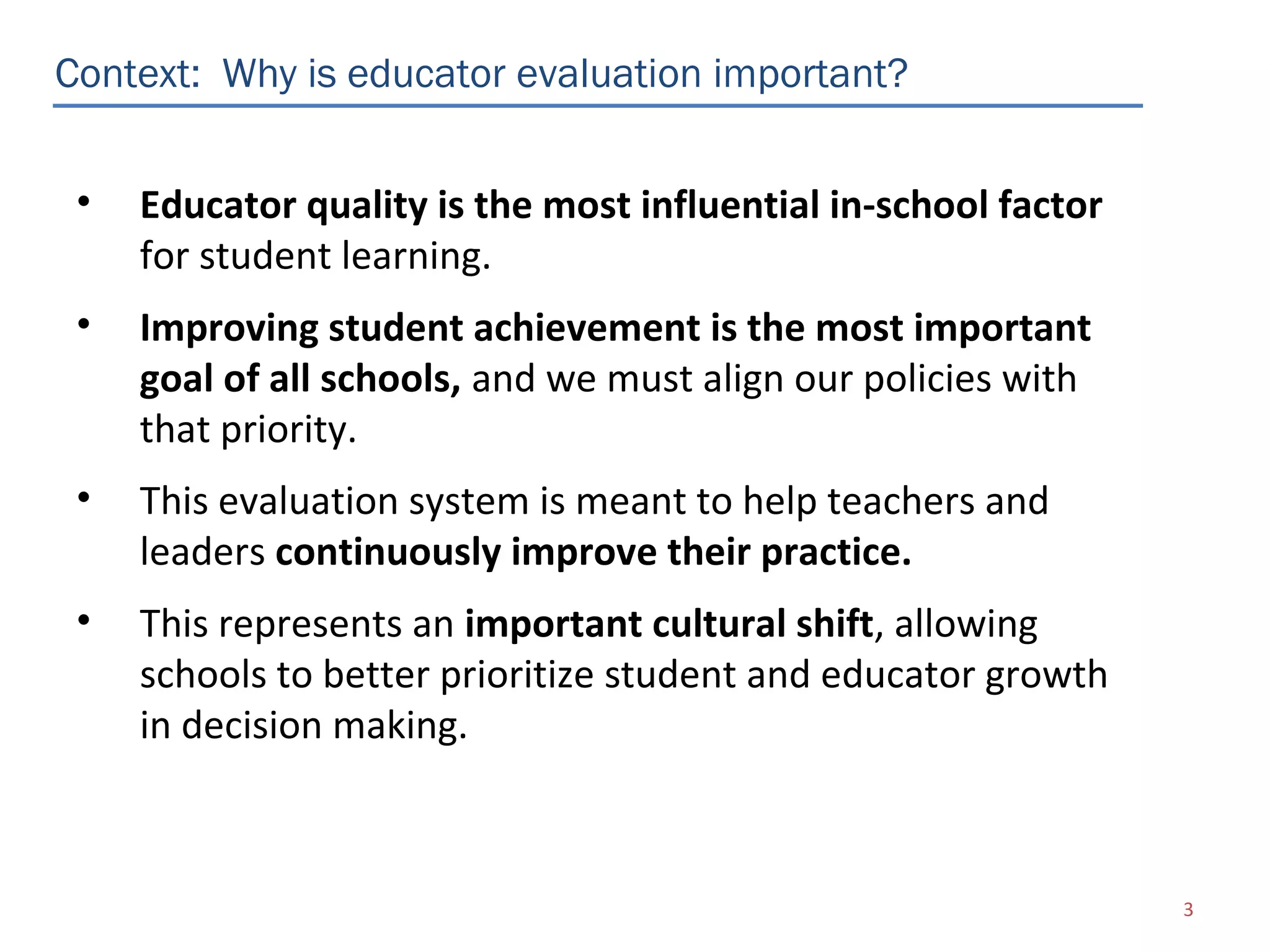 Context: Why is educator evaluation important?


 •   Educator quality is the most influential in-school factor
     for student learning.
 •   Improving student achievement is the most important
     goal of all schools, and we must align our policies with
     that priority.
 •   This evaluation system is meant to help teachers and
     leaders continuously improve their practice.
 •   This represents an important cultural shift, allowing
     schools to better prioritize student and educator growth
     in decision making.



                                                                 3
 