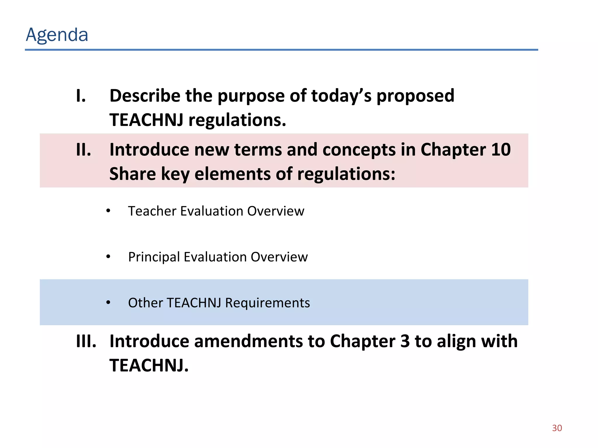 Agenda


    I.  Describe the purpose of today’s proposed
        TEACHNJ regulations.
    II. Introduce new terms and concepts in Chapter 10
        Share key elements of regulations:
         •   Teacher Evaluation Overview


         •   Principal Evaluation Overview


         •   Other TEACHNJ Requirements

    III. Introduce amendments to Chapter 3 to align with
         TEACHNJ.

                                                           30
 