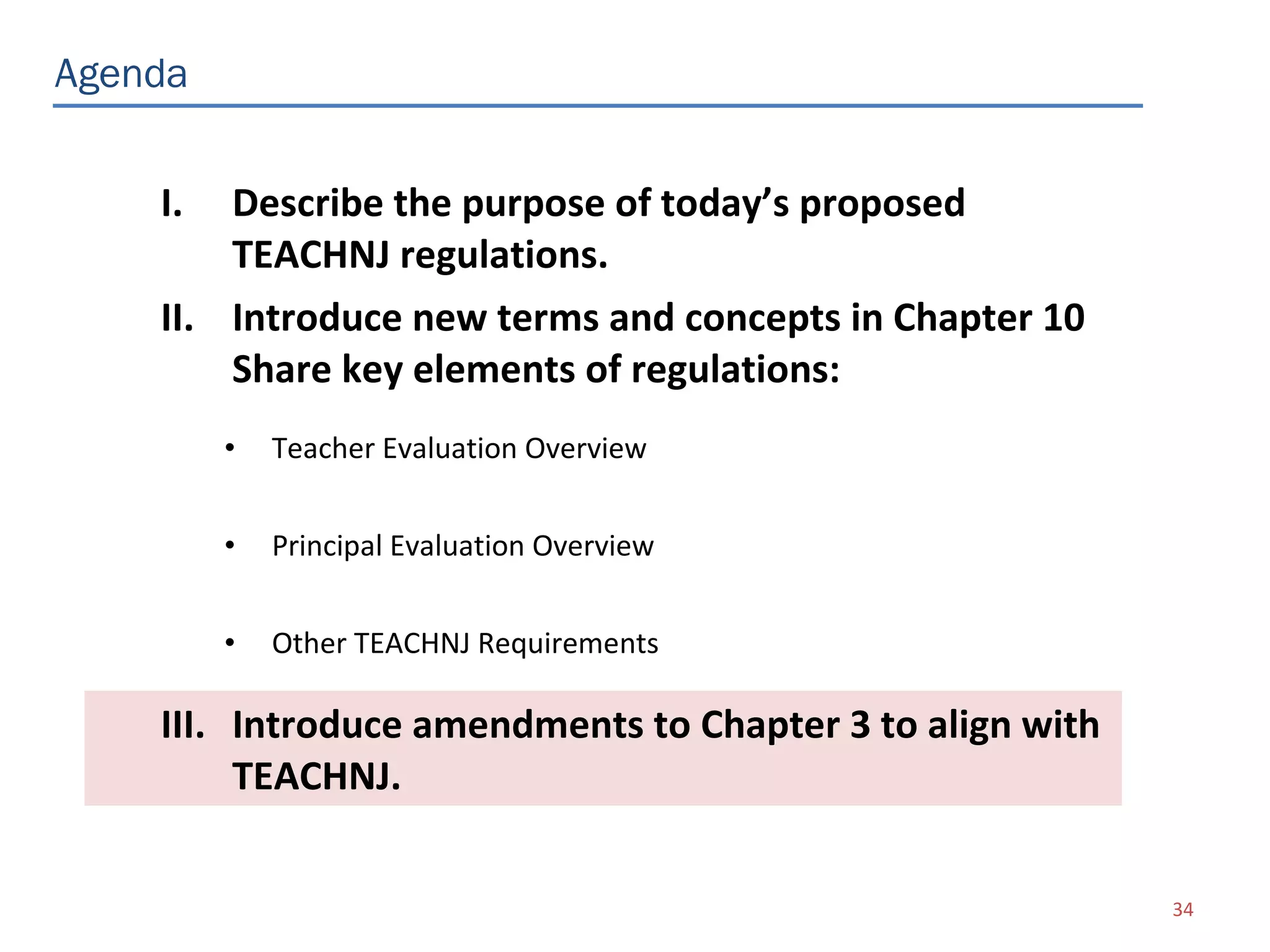 Agenda


    I.  Describe the purpose of today’s proposed
        TEACHNJ regulations.
    II. Introduce new terms and concepts in Chapter 10
        Share key elements of regulations:
         •   Teacher Evaluation Overview


         •   Principal Evaluation Overview


         •   Other TEACHNJ Requirements

    III. Introduce amendments to Chapter 3 to align with
         TEACHNJ.

                                                           34
 
