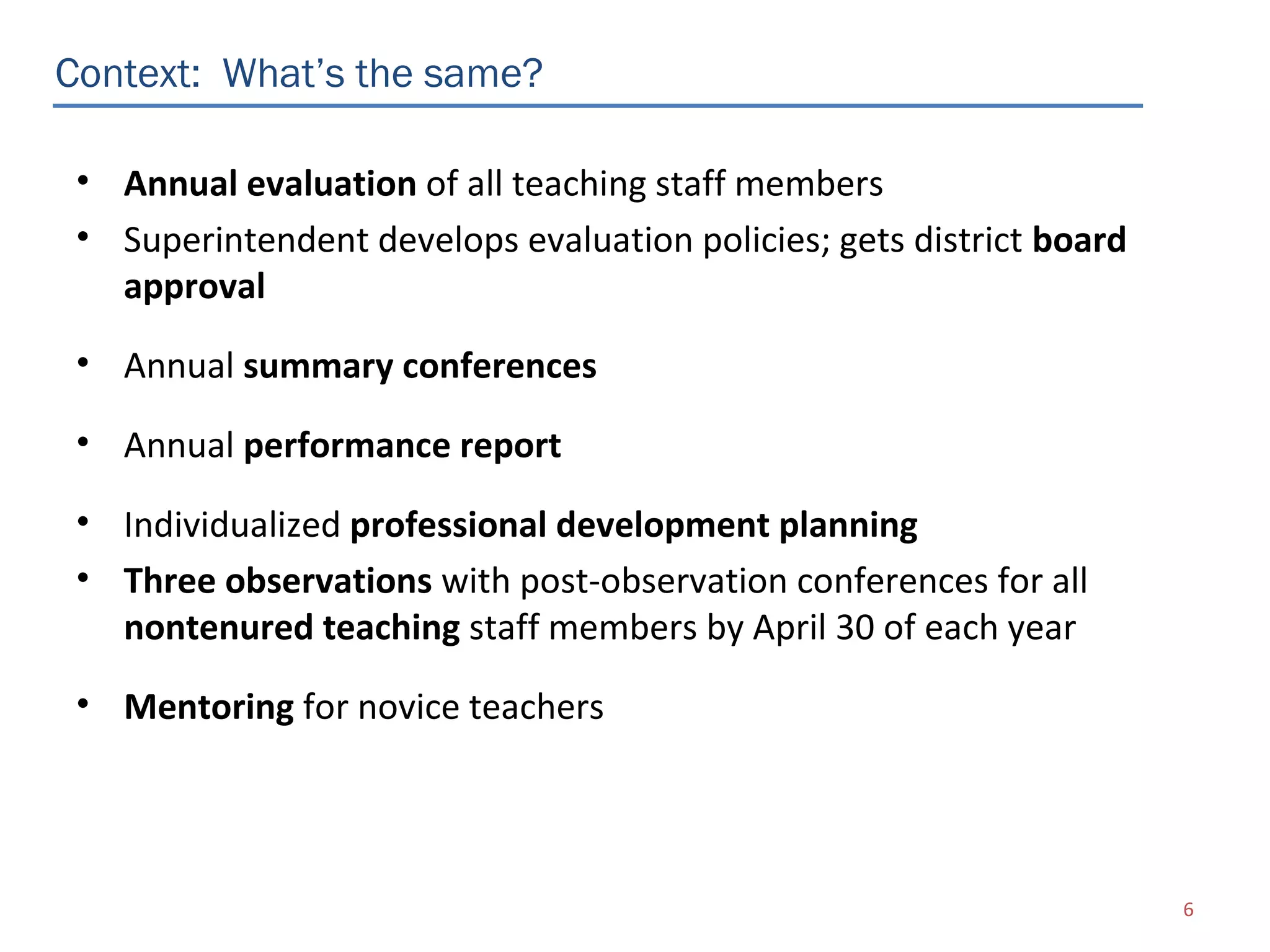 Context: What’s the same?

 • Annual evaluation of all teaching staff members
 • Superintendent develops evaluation policies; gets district board
   approval
 • Annual summary conferences

 • Annual performance report

 • Individualized professional development planning
 • Three observations with post-observation conferences for all
   nontenured teaching staff members by April 30 of each year
 • Mentoring for novice teachers




                                                                      6
 