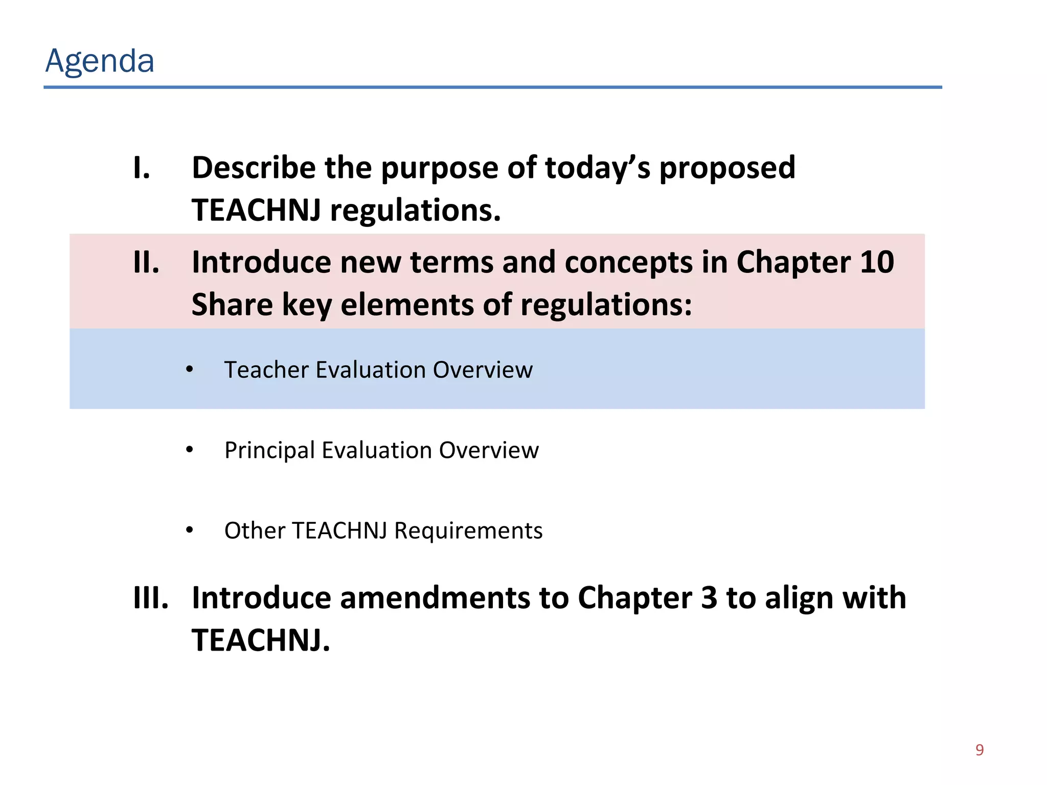Agenda


    I.  Describe the purpose of today’s proposed
        TEACHNJ regulations.
    II. Introduce new terms and concepts in Chapter 10
        Share key elements of regulations:
         •   Teacher Evaluation Overview


         •   Principal Evaluation Overview


         •   Other TEACHNJ Requirements

    III. Introduce amendments to Chapter 3 to align with
         TEACHNJ.

                                                           9
 