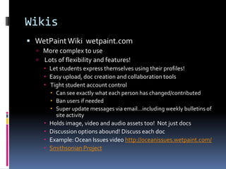 WikisWetPaintWiki  wetpaint.com More complex to use  Lots of flexibility and features!Let students express themselves using their profiles!  Easy upload, doc creation and collaboration tools Tight student account control Can see exactly what each person has changed/contributedBan users if neededSuper update messages via email…including weekly bulletins of site activityHolds image, video and audio assets too!  Not just docsDiscussion options abound! Discuss each docExample: Ocean Issues video http://oceanissues.wetpaint.com/Smithsonian Project