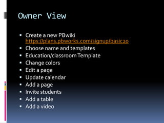 Owner ViewCreate a new PBwikihttps://plans.pbworks.com/signup/basic20Choose nameand templatesEducation/classroom TemplateChange colorsEdit a pageUpdate calendarAdd a pageInvite studentsAdd a tableAdd a video