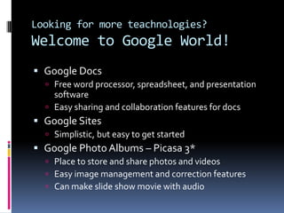 Looking for more teachnologies?Welcome to Google World! Google Docs Free word processor, spreadsheet, and presentation softwareEasy sharing and collaboration features for docs Google SitesSimplistic, but easy to get startedGoogle Photo Albums – Picasa 3*Place to store and share photos and videosEasy image management and correction featuresCan make slide show movie with audio 