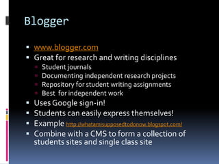 Bloggerwww.blogger.comGreat for research and writing disciplines Student journalsDocumenting independent research projectsRepository for student writing assignmentsBest  for independent work  Uses Google sign-in!Students can easily express themselves!Example http://whatamisupposedtodonow.blogspot.com/Combine with a CMS to form a collection of students sites and single class site