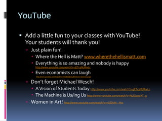 YouTubeAdd a little fun to your classes with YouTube!  Your students will thank you!Just plain fun! Where the Hell is Matt? www.wherethehellismatt.comEverything is so amazing and nobody is happy http://www.youtube.com/watch?v=jETv3NURwLcEven economists can laugh http://www.youtube.com/watch?v=VVp8UGjECt4&feature=channel_pageDon’t forget Michael Wesch!A Vision of Students Today http://www.youtube.com/watch?v=jETv3NURwLcThe Machine is Us/ing Us http://www.youtube.com/watch?v=NLlGopyXT_gWomen in Art! http://www.youtube.com/watch?v=nUDIoN-_Hxs