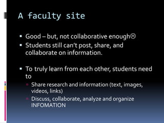 A faculty siteGood – but, not collaborative enoughStudents still can’t post, share, and collaborate on information.  To 	truly learn from each other, students need toShare research and information (text, images, videos, links)Discuss, collaborate, analyze and organize INFOMATION