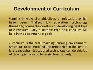 Development of Curriculum
Keeping in view the objectives of education, which
have been finalized by education technology
thereafter, comes the question of developing right type
of curriculum. Only a suitable type of curriculum will
help in the attainment of goals.
Curriculum is the total teaching-learning environment,
which has to be modified and remodeled in the light of
latest thoughts. Educational technology can do this job
of developing a suitable curriculum properly.
 