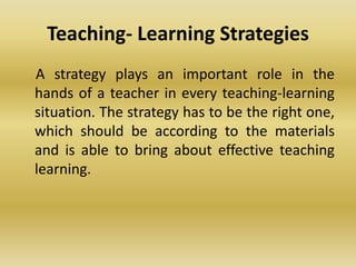 Teaching- Learning Strategies
A strategy plays an important role in the
hands of a teacher in every teaching-learning
situation. The strategy has to be the right one,
which should be according to the materials
and is able to bring about effective teaching
learning.
 