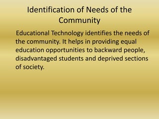 Identification of Needs of the
Community
Educational Technology identifies the needs of
the community. It helps in providing equal
education opportunities to backward people,
disadvantaged students and deprived sections
of society.
 