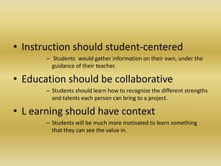 • Instruction should student-centered
– Students would gather information on their own, under the
guidance of their teacher.
• Education should be collaborative
– Students should learn how to recognize the different strengths
and talents each person can bring to a project.
• L earning should have context
– Students will be much more motivated to learn something
that they can see the value in.
 