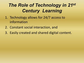 The Role of Technology in 21st
Century Learning
1. Technology allows for 24/7 access to
information
2. Constant social interaction, and
3. Easily created and shared digital content.
 