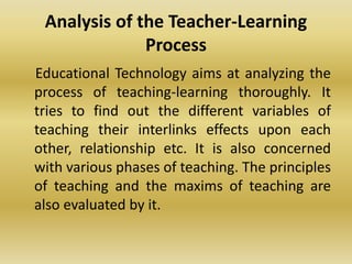 Analysis of the Teacher-Learning
Process
Educational Technology aims at analyzing the
process of teaching-learning thoroughly. It
tries to find out the different variables of
teaching their interlinks effects upon each
other, relationship etc. It is also concerned
with various phases of teaching. The principles
of teaching and the maxims of teaching are
also evaluated by it.
 