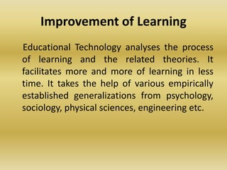 Improvement of Learning
Educational Technology analyses the process
of learning and the related theories. It
facilitates more and more of learning in less
time. It takes the help of various empirically
established generalizations from psychology,
sociology, physical sciences, engineering etc.
 