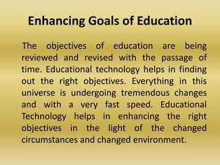 Enhancing Goals of Education
The objectives of education are being
reviewed and revised with the passage of
time. Educational technology helps in finding
out the right objectives. Everything in this
universe is undergoing tremendous changes
and with a very fast speed. Educational
Technology helps in enhancing the right
objectives in the light of the changed
circumstances and changed environment.
 