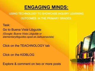 ENGAGING MINDS:
USING TECHNOLOGY TO SHOWCASE INQUIRY LEARNING
OUTCOMES IN THE PRIMARY GRADES.
Task:
Go to Buena Vista Libguide
(Google: Buena Vista Libguide or
elementarylibguides.spsd.sk.ca/buenavista)
Click on the TEACHNOLOGY tab
Click on the KIDBLOG
Explore & comment on two or more posts
 