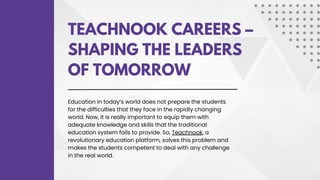 TEACHNOOK CAREERS –
SHAPING THE LEADERS
OF TOMORROW
Education in today’s world does not prepare the students
for the difficulties that they face in the rapidly changing
world. Now, it is really important to equip them with
adequate knowledge and skills that the traditional
education system fails to provide. So, Teachnook, a
revolutionary education platform, solves this problem and
makes the students competent to deal with any challenge
in the real world.
 