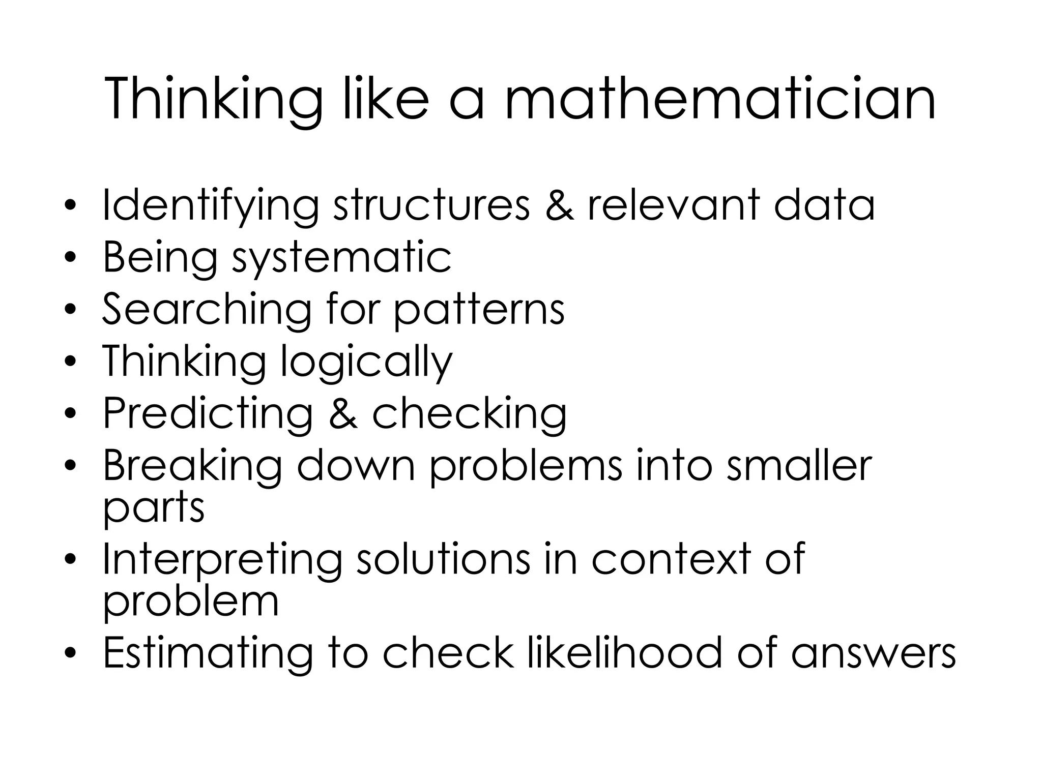 Thinking like a mathematician
• Identifying structures & relevant data
• Being systematic
• Searching for patterns
• Thinking logically
• Predicting & checking
• Breaking down problems into smaller
parts
• Interpreting solutions in context of
problem
• Estimating to check likelihood of answers
 