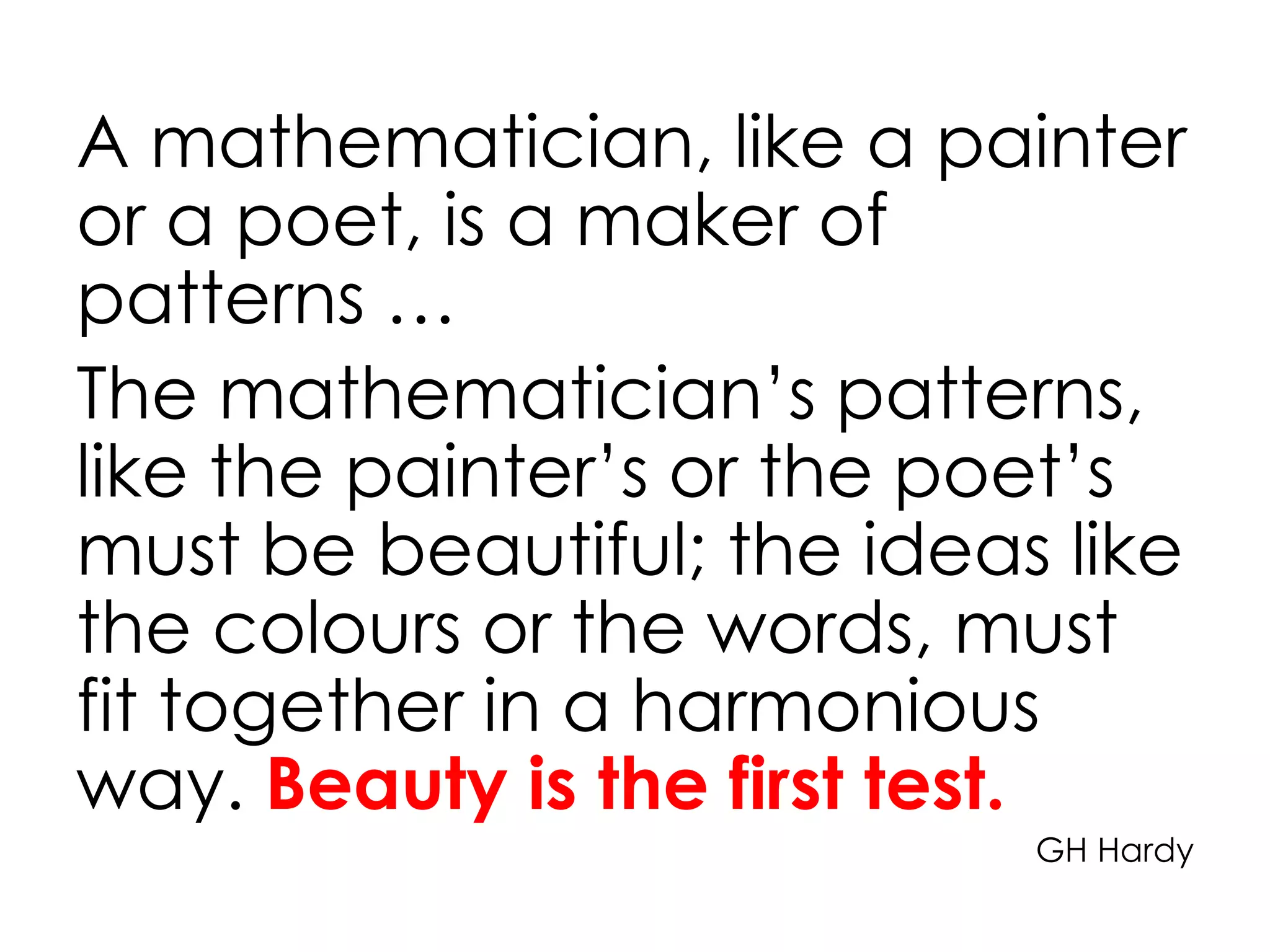 A mathematician, like a painter
or a poet, is a maker of
patterns …
The mathematician’s patterns,
like the painter’s or the poet’s
must be beautiful; the ideas like
the colours or the words, must
fit together in a harmonious
way. Beauty is the first test.
GH Hardy
 