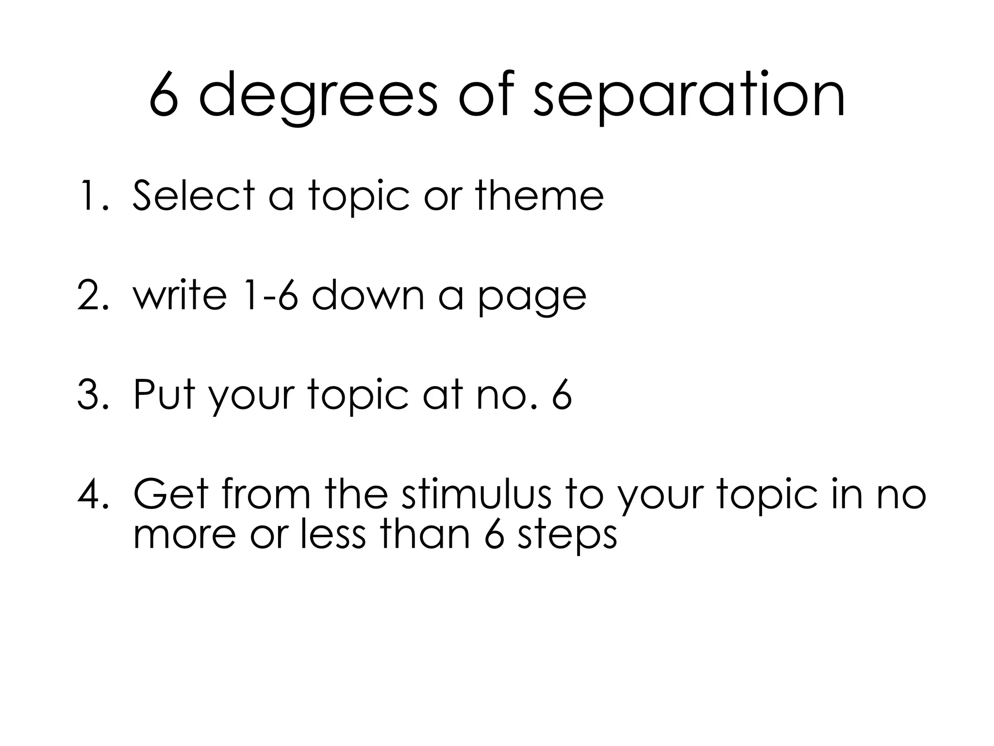 6 degrees of separation
1. Select a topic or theme
2. write 1-6 down a page
3. Put your topic at no. 6
4. Get from the stimulus to your topic in no
more or less than 6 steps
 