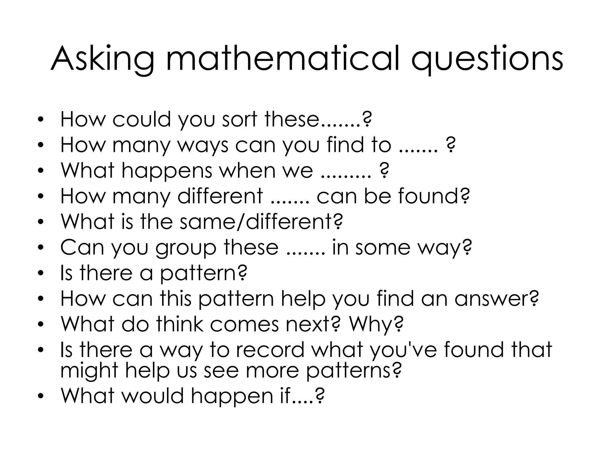 Asking mathematical questions
• How could you sort these.......?
• How many ways can you find to ....... ?
• What happens when we ......... ?
• How many different ....... can be found?
• What is the same/different?
• Can you group these ....... in some way?
• Is there a pattern?
• How can this pattern help you find an answer?
• What do think comes next? Why?
• Is there a way to record what you've found that
might help us see more patterns?
• What would happen if....?
 