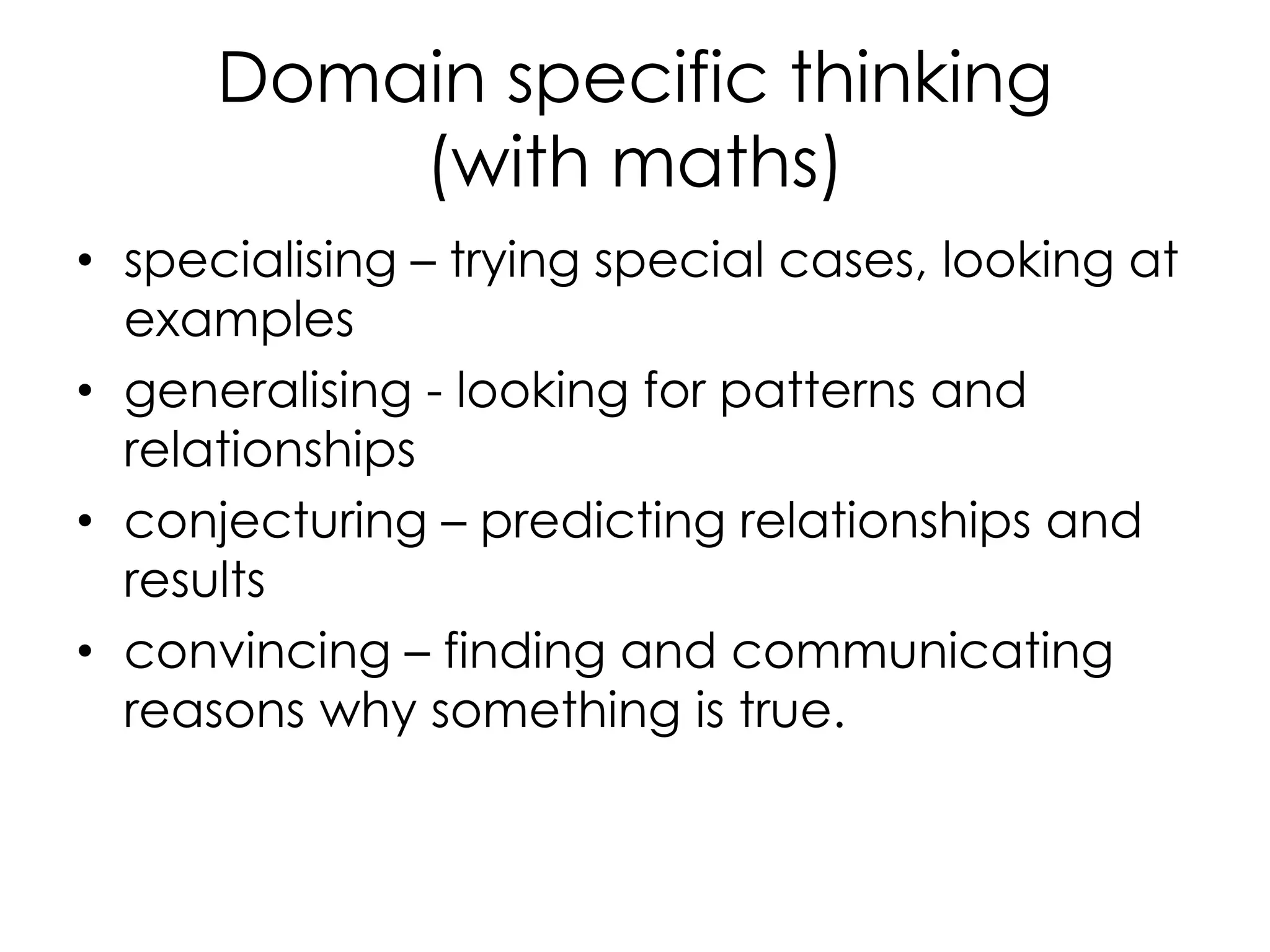 Domain specific thinking
(with maths)
• specialising – trying special cases, looking at
examples
• generalising - looking for patterns and
relationships
• conjecturing – predicting relationships and
results
• convincing – finding and communicating
reasons why something is true.
 
