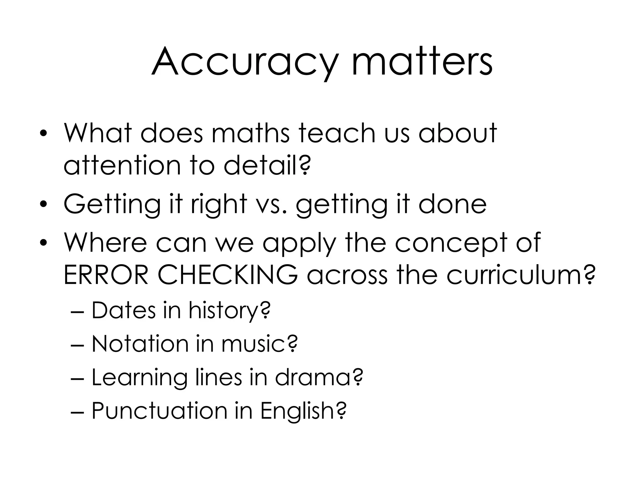 Accuracy matters
• What does maths teach us about
attention to detail?
• Getting it right vs. getting it done
• Where can we apply the concept of
ERROR CHECKING across the curriculum?
– Dates in history?
– Notation in music?
– Learning lines in drama?
– Punctuation in English?
 