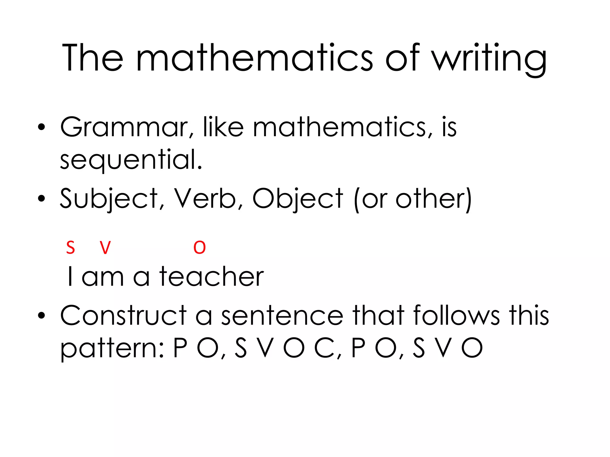 The mathematics of writing
• Grammar, like mathematics, is
sequential.
• Subject, Verb, Object (or other)
I am a teacher
• Construct a sentence that follows this
pattern: P O, S V O C, P O, S V O
VS O
 