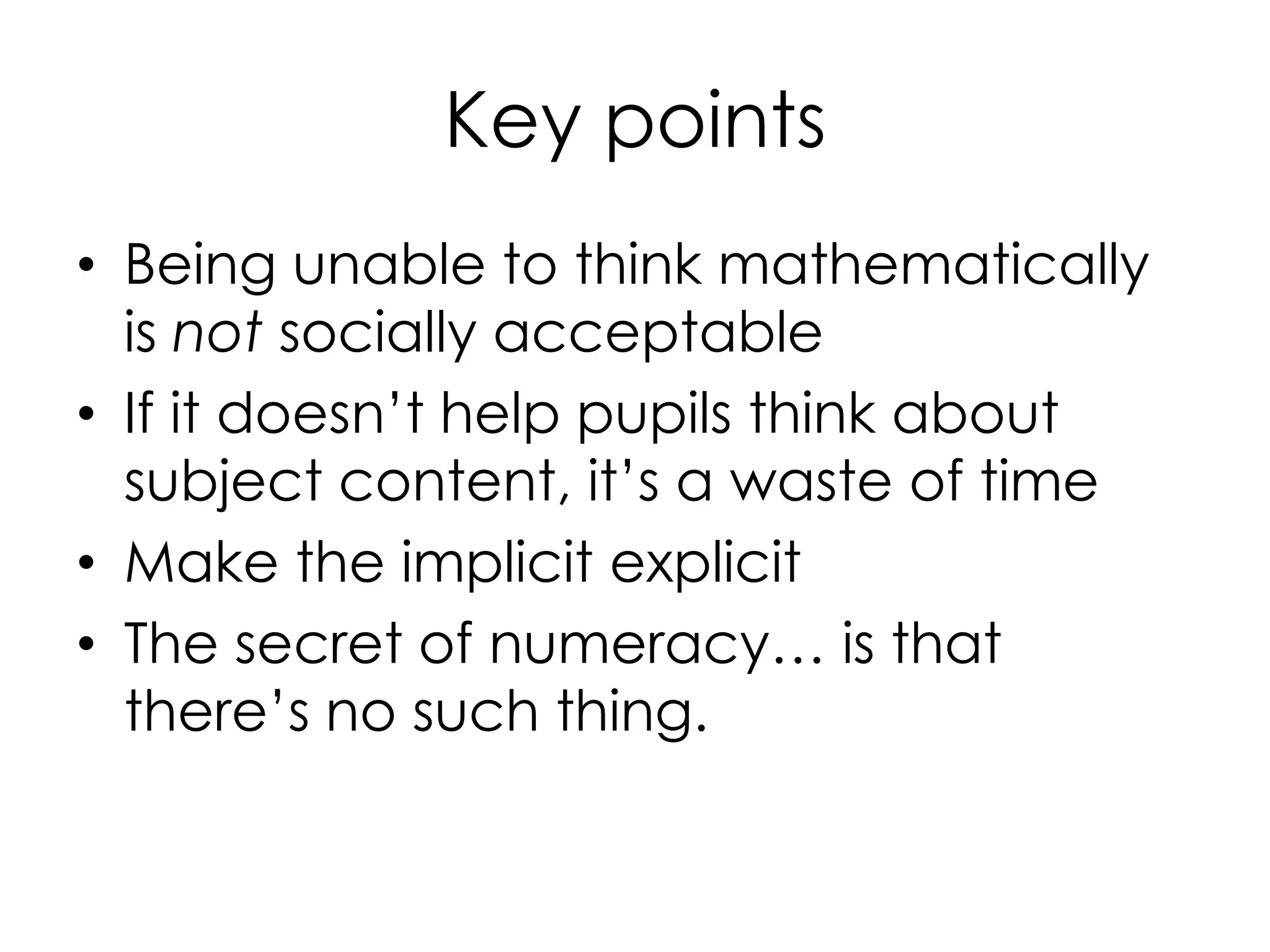 Key points
• Being unable to think mathematically
is not socially acceptable
• If it doesn’t help pupils think about
subject content, it’s a waste of time
• Make the implicit explicit
• The secret of numeracy… is that
there’s no such thing.
 