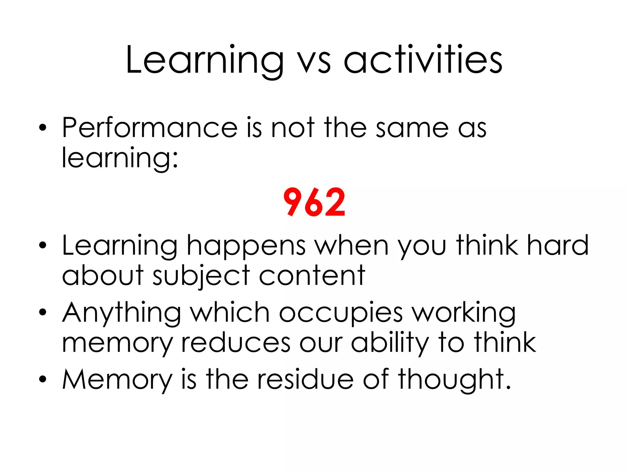 Learning vs activities
• Performance is not the same as
learning:
962
• Learning happens when you think hard
about subject content
• Anything which occupies working
memory reduces our ability to think
• Memory is the residue of thought.
 