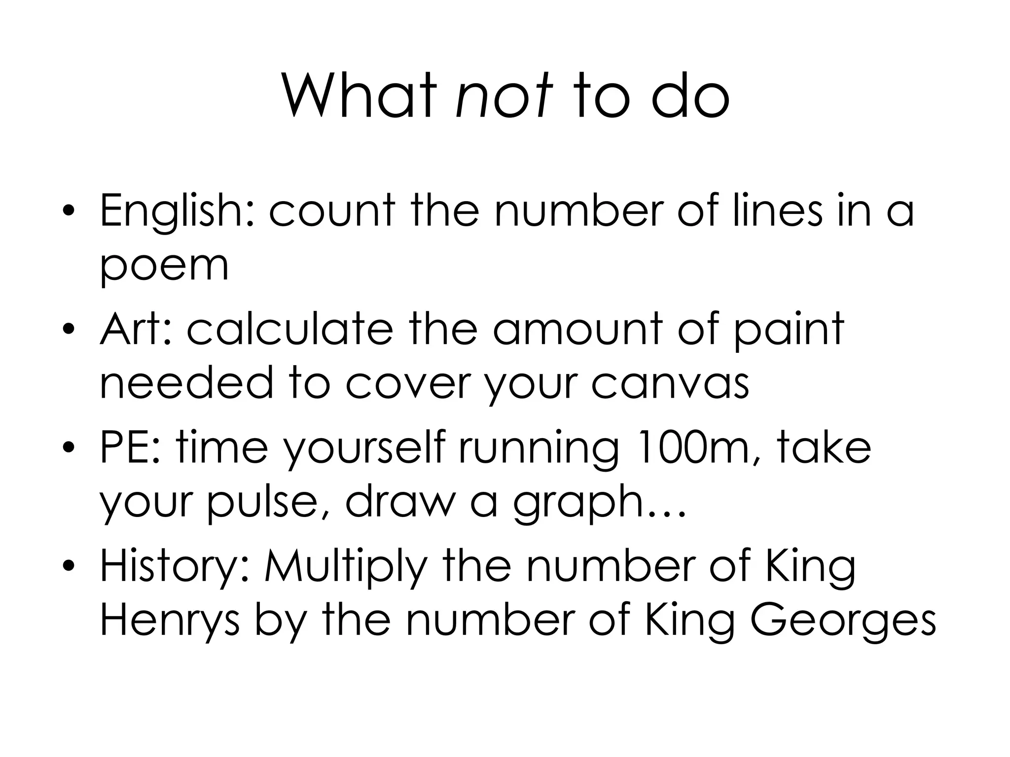 What not to do
• English: count the number of lines in a
poem
• Art: calculate the amount of paint
needed to cover your canvas
• PE: time yourself running 100m, take
your pulse, draw a graph…
• History: Multiply the number of King
Henrys by the number of King Georges
 