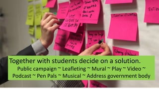 Together with students decide on a solution.
Public campaign ~ Leafleting ~ Mural ~ Play ~ Video ~
Podcast ~ Pen Pals ~ Musical ~ Address government body
 