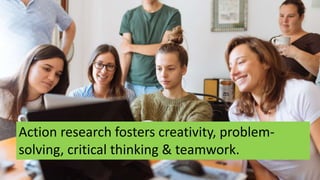 Action research fosters creativity, problem-
solving, critical thinking & teamwork.
 
