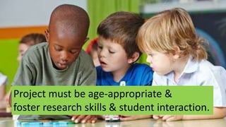 Project must be age-appropriate &
foster research skills & student interaction.
 
