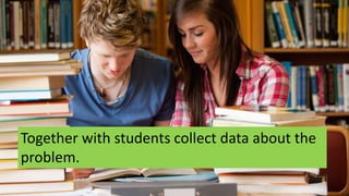 Together with students collect data about the
problem.
 